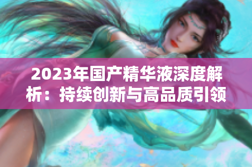 2023年国产精华液深度解析:持续创新与高品质引领护肤新潮流   2023年国产精华液深度解析:持续创新与高品质引领护肤新潮流