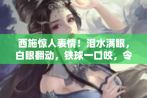 西施惊人表情！泪水满眼，白眼翻动，铁球一口咬，令人啧啧称奇
