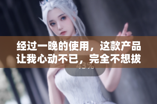 经过一晚的使用，这款产品让我心动不已，完全不想拔出来！