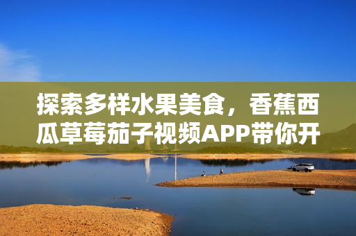 探索多样水果美食，香蕉西瓜草莓茄子视频APP带你开启健康美味之旅