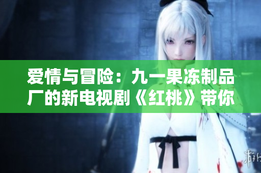 爱情与冒险：九一果冻制品厂的新电视剧《红桃》带你领略甜蜜与挑战的故事