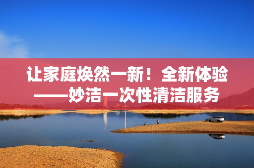 让家庭焕然一新！全新体验——妙洁一次性清洁服务
