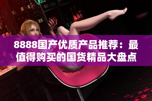 8888国产优质产品推荐：最值得购买的国货精品大盘点！