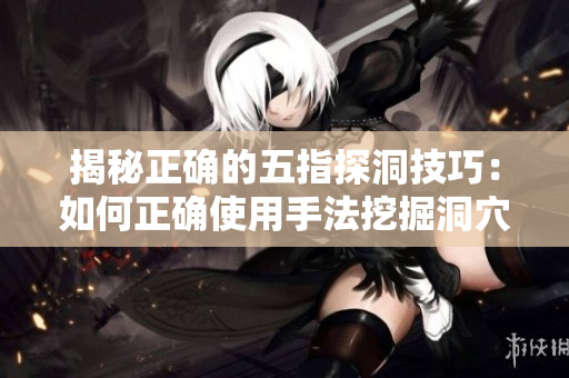 揭秘正确的五指探洞技巧：如何正确使用手法挖掘洞穴