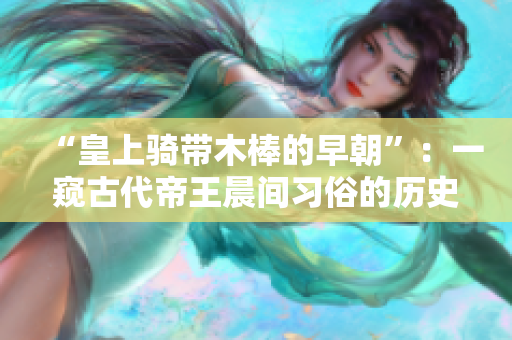 “皇上骑带木棒的早朝”：一窥古代帝王晨间习俗的历史探索