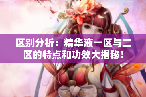 区别分析：精华液一区与二区的特点和功效大揭秘！