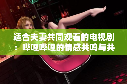 适合夫妻共同观看的电视剧：哔哩哔哩的情感共鸣与共享体验