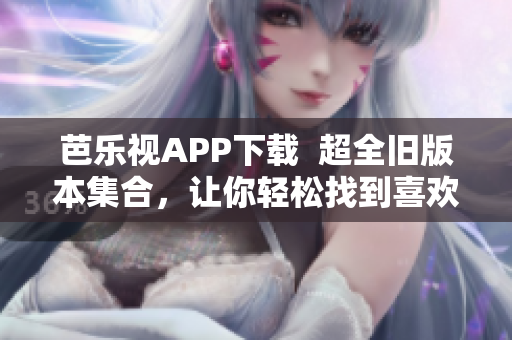 芭乐视APP下载  超全旧版本集合,让你轻松找到喜欢的版本 芭乐视APP下载  超全旧版本集合,让你轻松找到喜欢的版本