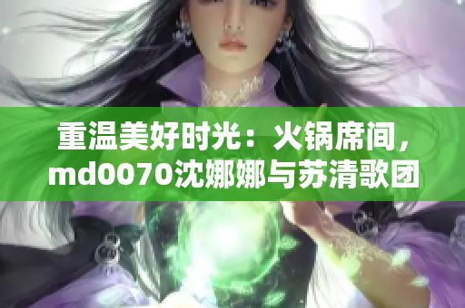 重温美好时光：火锅席间，md0070沈娜娜与苏清歌团聚