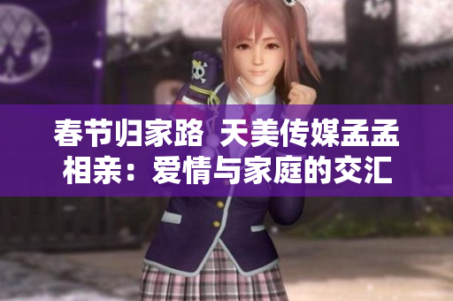 春节归家路  天美传媒孟孟相亲：爱情与家庭的交汇