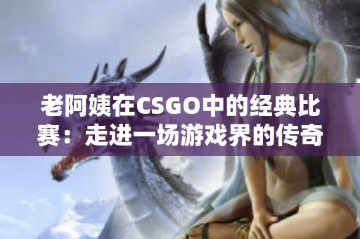 老阿姨在CSGO中的经典比赛：走进一场游戏界的传奇对决