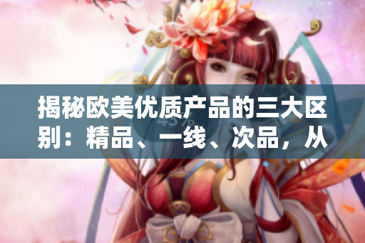 揭秘欧美优质产品的三大区别：精品、一线、次品，从品质到价格全方位解析