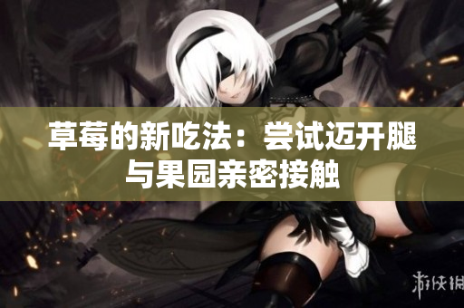 草莓的新吃法：尝试迈开腿与果园亲密接触