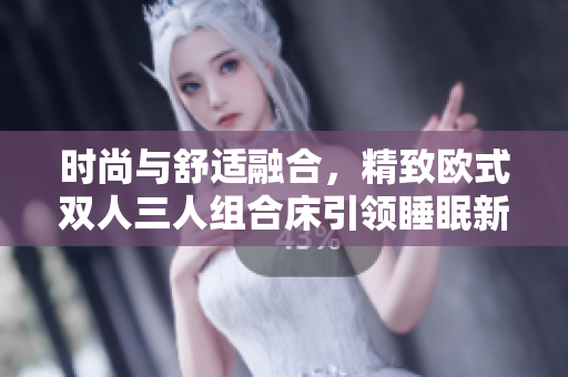 时尚与舒适融合，精致欧式双人三人组合床引领睡眠新潮流！