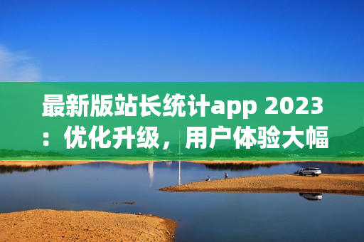 最新版站长统计app 2023：优化升级，用户体验大幅提升