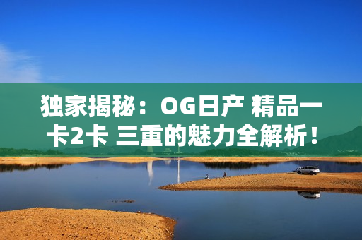 详细阅读:独家揭秘:OG日产 精品一卡2卡 三重的魅力全解析! 独家揭秘:OG日产 精品一卡2卡 三重的魅力全解析!