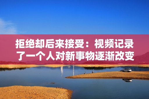 拒绝却后来接受:视频记录了一个人对新事物逐渐改变态度的过程 拒绝却后来接受:视频记录了一个人对新事物逐渐改变态度的过程
