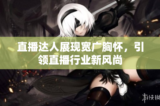 直播达人展现宽广胸怀，引领直播行业新风尚