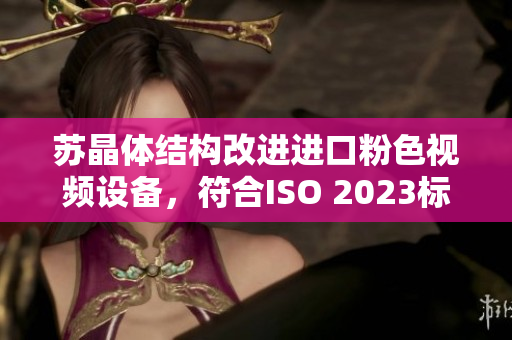 苏晶体结构改进进口粉色视频设备，符合ISO 2023标准