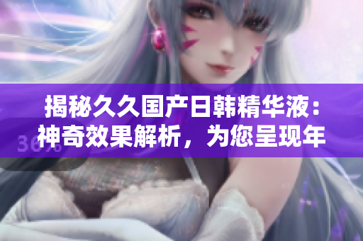 揭秘久久国产日韩精华液：神奇效果解析，为您呈现年轻焕发的秘密