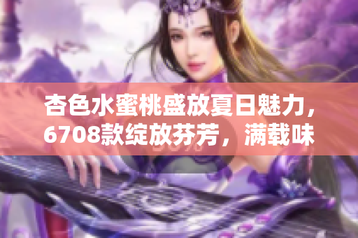 杏色水蜜桃盛放夏日魅力，6708款绽放芬芳，满载味蕾惊喜