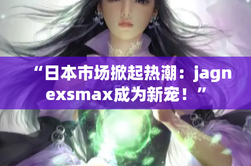 “日本市场掀起热潮：jagnexsmax成为新宠！”