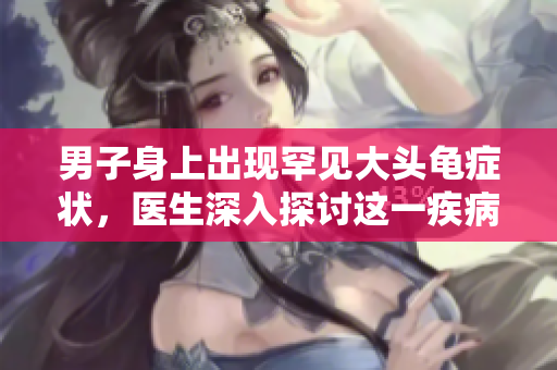 男子身上出现罕见大头龟症状，医生深入探讨这一疾病的原因与治疗方案
