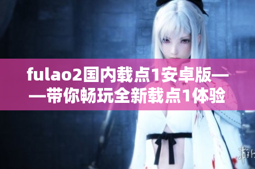 fulao2国内载点1安卓版——带你畅玩全新载点1体验 fulao2国内载点1安卓版——带你畅玩全新载点1体验
