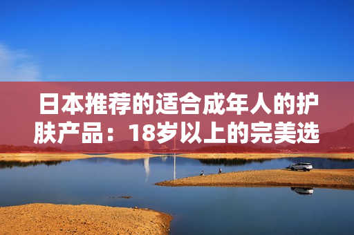 详细阅读:日本推荐的适合成年人的护肤产品:18岁以上的完美选择 日本推荐的适合成年人的护肤产品:18岁以上的完美选择