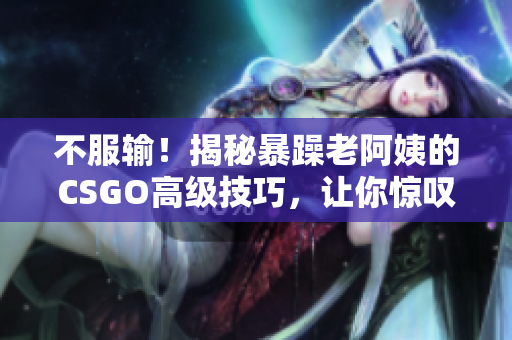 不服输！揭秘暴躁老阿姨的CSGO高级技巧，让你惊叹不已的游戏心得！