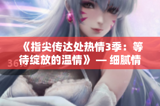 《指尖传达处热情3季:等待绽放的温情》 — 细腻情感、挚爱续篇。 《指尖传达处热情3季:等待绽放的温情》 — 细腻情感、挚爱续篇。
