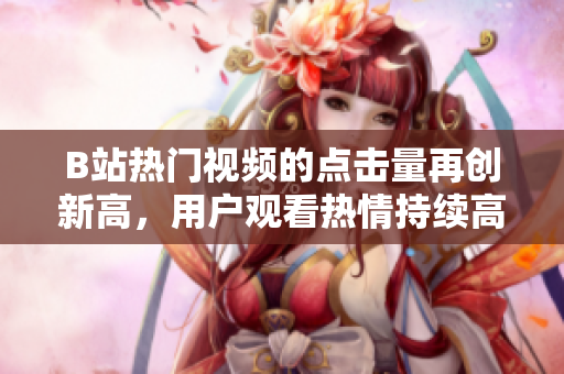 B站热门视频的点击量再创新高，用户观看热情持续高涨