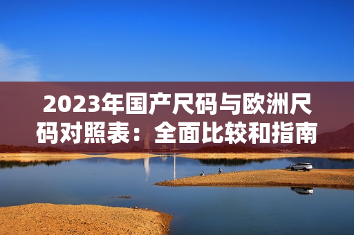 2023年国产尺码与欧洲尺码对照表:全面比较和指南 2023年国产尺码与欧洲尺码对照表:全面比较和指南
