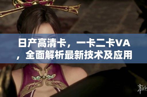 日产高清卡,一卡二卡VA,全面解析最新技术及应用 日产高清卡,一卡二卡VA,全面解析最新技术及应用