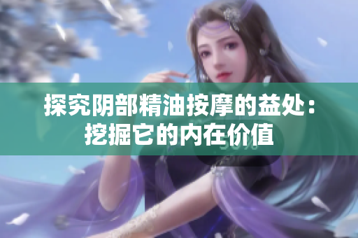 探究阴部精油按摩的益处:挖掘它的内在价值 探究阴部精油按摩的益处:挖掘它的内在价值