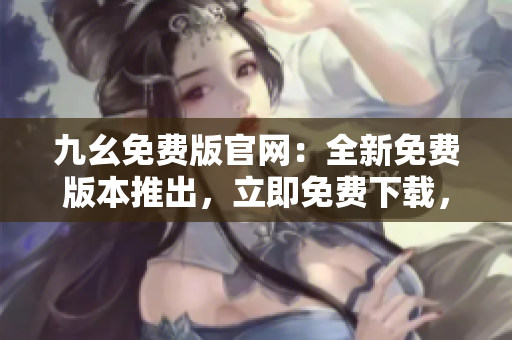 九幺免费版官网：全新免费版本推出，立即免费下载，享受九幺的最新功能和优惠！