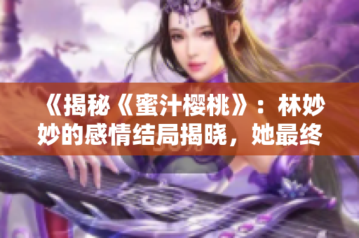 《揭秘《蜜汁樱桃》:林妙妙的感情结局揭晓,她最终选择了和谁相伴一生?》 《揭秘《蜜汁樱桃》:林妙妙的感情结局揭晓,她最终选择了和谁相伴一生?》