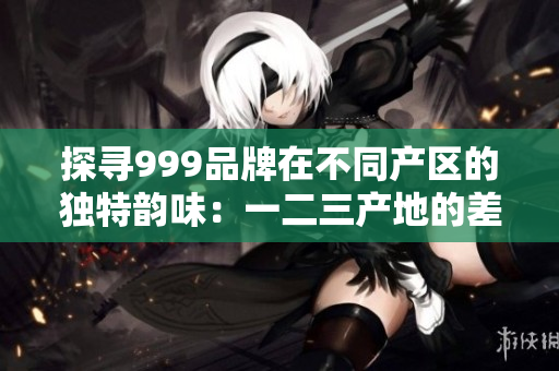 探寻999品牌在不同产区的独特韵味:一二三产地的差异揭秘 探寻999品牌在不同产区的独特韵味:一二三产地的差异揭秘
