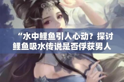 “水中鲤鱼引人心动?探讨鲤鱼吸水传说是否俘获男人心灵的奥秘!” “水中鲤鱼引人心动?探讨鲤鱼吸水传说是否俘获男人心灵的奥秘!”