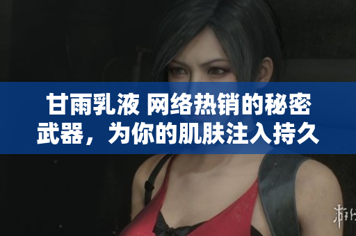 详细阅读:甘雨乳液 网络热销的秘密武器,为你的肌肤注入持久滋润与护理力量! 甘雨乳液 网络热销的秘密武器,为你的肌肤注入持久滋润与护理力量!