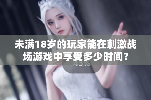 未满18岁的玩家能在刺激战场游戏中享受多少时间？