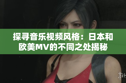 探寻音乐视频风格：日本和欧美MV的不同之处揭秘