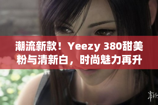 潮流新款!Yeezy 380甜美粉与清新白,时尚魅力再升级 潮流新款!Yeezy 380甜美粉与清新白,时尚魅力再升级
