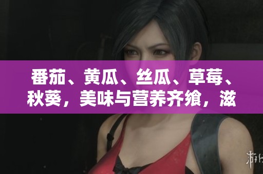 番茄、黄瓜、丝瓜、草莓、秋葵，美味与营养齐飨，滋味无穷大全！