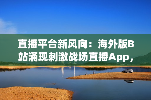 直播平台新风向：海外版B站涌现刺激战场直播App，热度飙升！