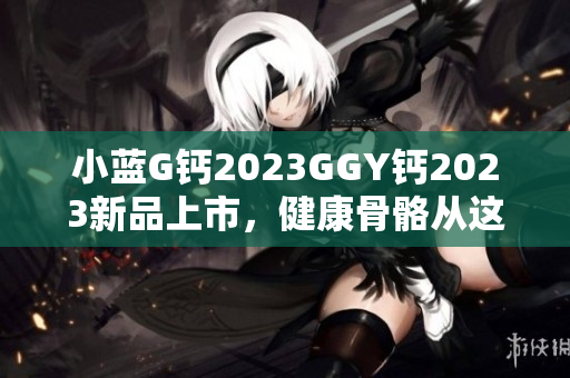 详细阅读:小蓝G钙2023GGY钙2023新品上市,健康骨骼从这里开始! 小蓝G钙2023GGY钙2023新品上市,健康骨骼从这里开始!