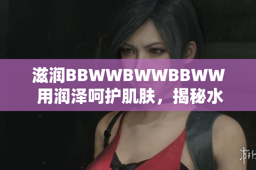 滋润BBWWBWWBBWW 用润泽呵护肌肤,揭秘水润美肌秘笈 滋润BBWWBWWBBWW 用润泽呵护肌肤,揭秘水润美肌秘笈