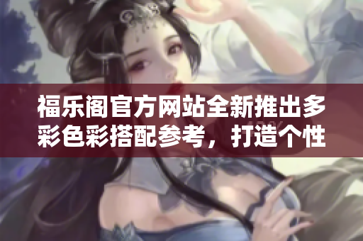 福乐阁官方网站全新推出多彩色彩搭配参考，打造个性家居新风尚