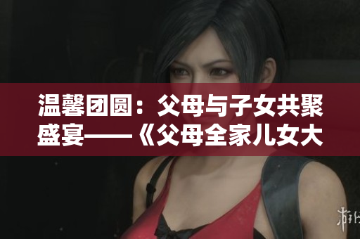 温馨团圆：父母与子女共聚盛宴——《父母全家儿女大联欢》第14集
