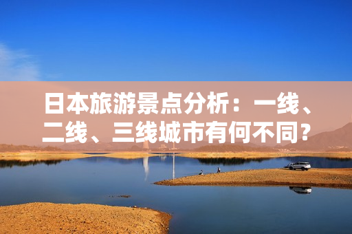 日本旅游景点分析:一线、二线、三线城市有何不同? 日本旅游景点分析:一线、二线、三线城市有何不同?